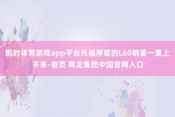 凯时体育游戏app平台托福厚望的L60销量一直上不来-首页 尊龙集团中国官网入口
