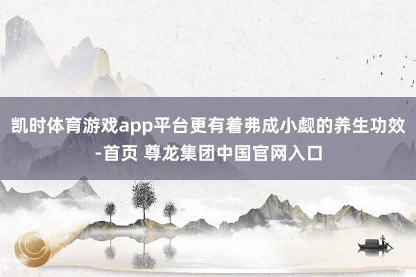 凯时体育游戏app平台更有着弗成小觑的养生功效-首页 尊龙集团中国官网入口