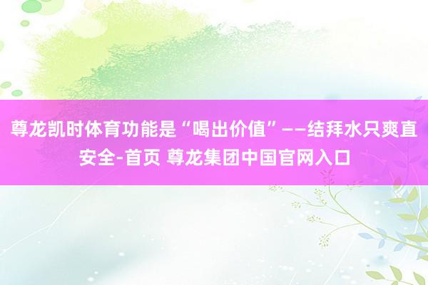 尊龙凯时体育功能是“喝出价值”——结拜水只爽直安全-首页 尊龙集团中国官网入口