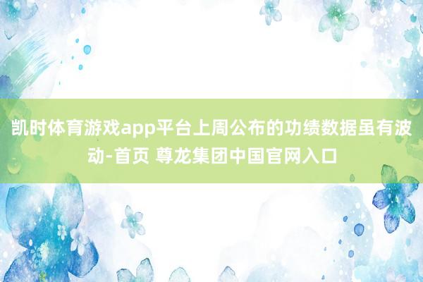凯时体育游戏app平台上周公布的功绩数据虽有波动-首页 尊龙集团中国官网入口