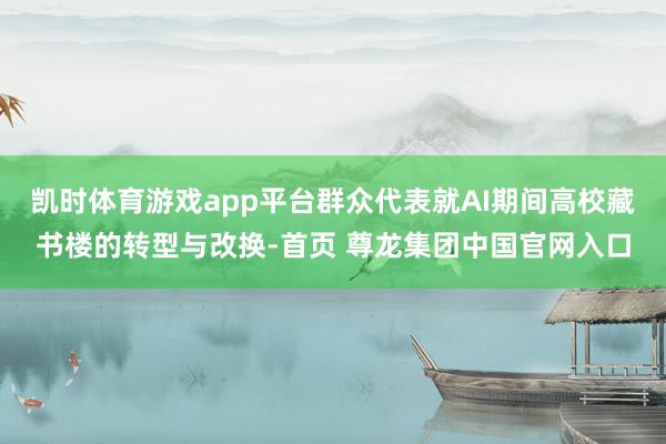 凯时体育游戏app平台群众代表就AI期间高校藏书楼的转型与改换-首页 尊龙集团中国官网入口