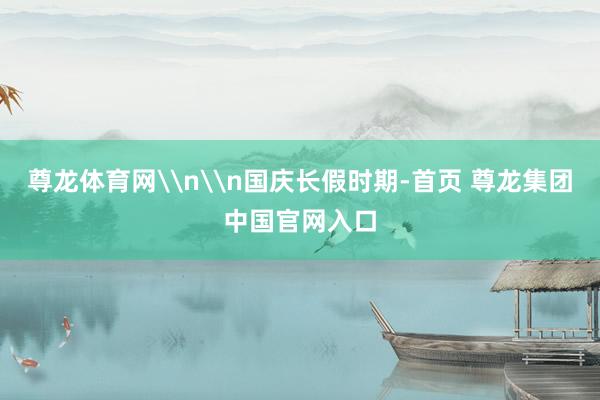 尊龙体育网\n\n国庆长假时期-首页 尊龙集团中国官网入口