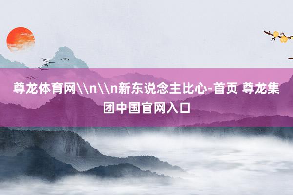尊龙体育网\n\n新东说念主比心-首页 尊龙集团中国官网入口