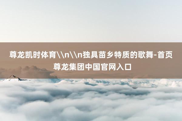 尊龙凯时体育\n\n独具苗乡特质的歌舞-首页 尊龙集团中国官网入口