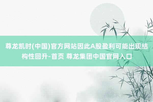 尊龙凯时(中国)官方网站因此A股盈利可能出现结构性回升-首页 尊龙集团中国官网入口