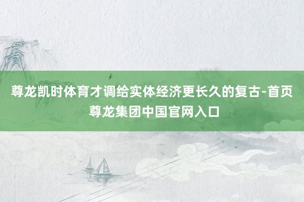 尊龙凯时体育才调给实体经济更长久的复古-首页 尊龙集团中国官网入口