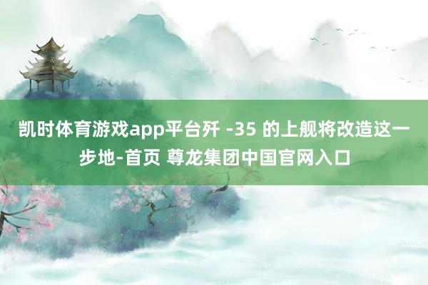 凯时体育游戏app平台歼 -35 的上舰将改造这一步地-首页 尊龙集团中国官网入口