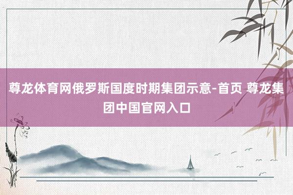 尊龙体育网俄罗斯国度时期集团示意-首页 尊龙集团中国官网入口