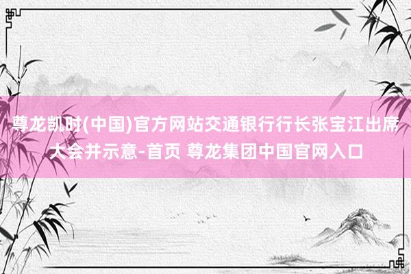 尊龙凯时(中国)官方网站交通银行行长张宝江出席大会并示意-首页 尊龙集团中国官网入口
