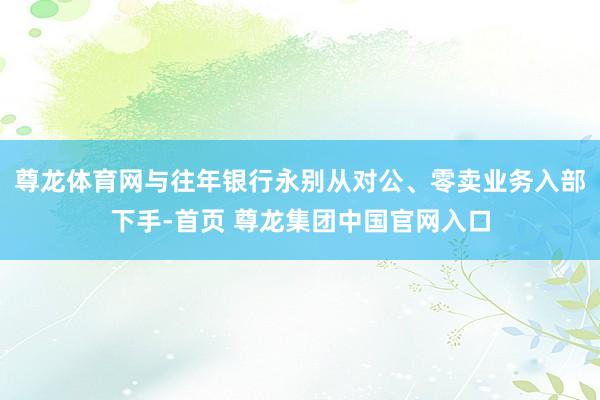 尊龙体育网与往年银行永别从对公、零卖业务入部下手-首页 尊龙集团中国官网入口