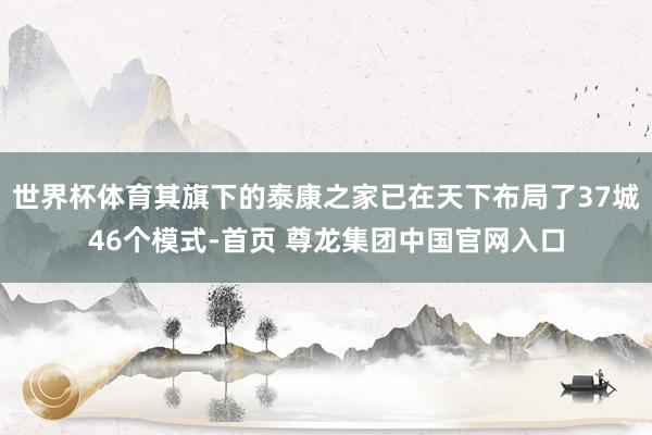 世界杯体育其旗下的泰康之家已在天下布局了37城46个模式-首页 尊龙集团中国官网入口