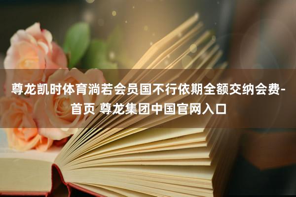 尊龙凯时体育淌若会员国不行依期全额交纳会费-首页 尊龙集团中国官网入口
