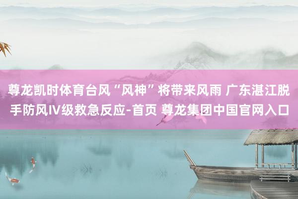 尊龙凯时体育台风“风神”将带来风雨 广东湛江脱手防风Ⅳ级救急反应-首页 尊龙集团中国官网入口