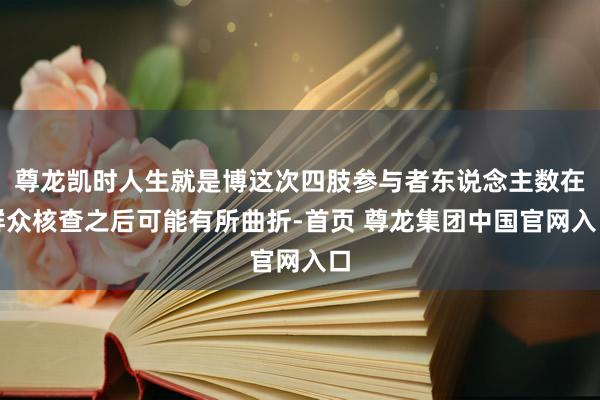 尊龙凯时人生就是博这次四肢参与者东说念主数在群众核查之后可能有所曲折-首页 尊龙集团中国官网入口