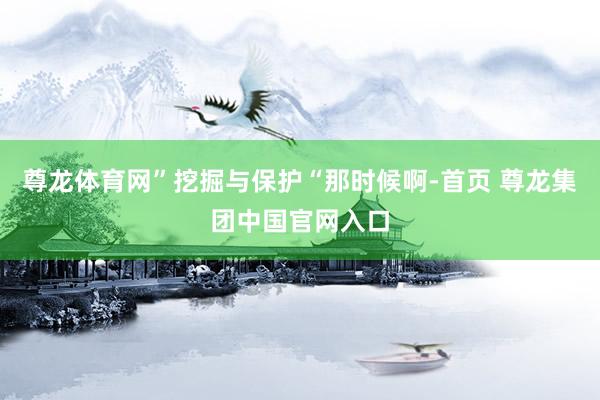 尊龙体育网”挖掘与保护“那时候啊-首页 尊龙集团中国官网入口