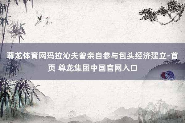 尊龙体育网玛拉沁夫曾亲自参与包头经济建立-首页 尊龙集团中国官网入口