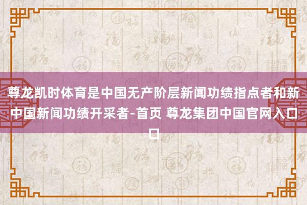 尊龙凯时体育是中国无产阶层新闻功绩指点者和新中国新闻功绩开采者-首页 尊龙集团中国官网入口