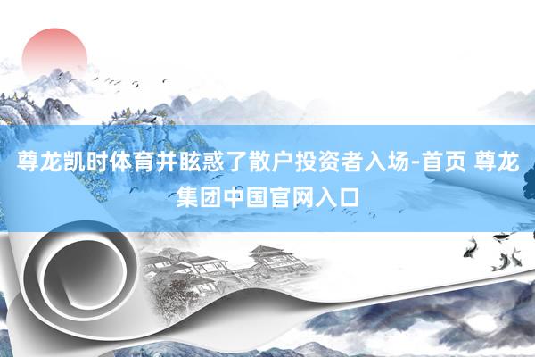 尊龙凯时体育并眩惑了散户投资者入场-首页 尊龙集团中国官网入口