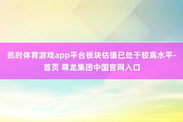 凯时体育游戏app平台板块估值已处于较高水平-首页 尊龙集团中国官网入口