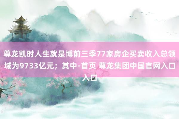 尊龙凯时人生就是博前三季77家房企买卖收入总领域为9733亿元；其中-首页 尊龙集团中国官网入口