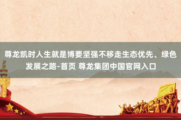 尊龙凯时人生就是博要坚强不移走生态优先、绿色发展之路-首页 尊龙集团中国官网入口