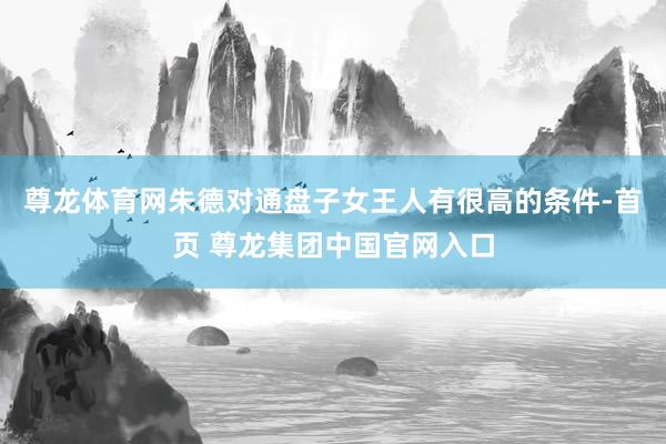 尊龙体育网朱德对通盘子女王人有很高的条件-首页 尊龙集团中国官网入口