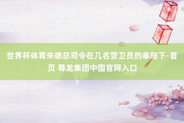 世界杯体育朱德总司令在几名警卫员的奉陪下-首页 尊龙集团中国官网入口
