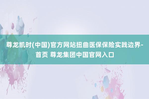 尊龙凯时(中国)官方网站扭曲医保保险实践边界-首页 尊龙集团中国官网入口