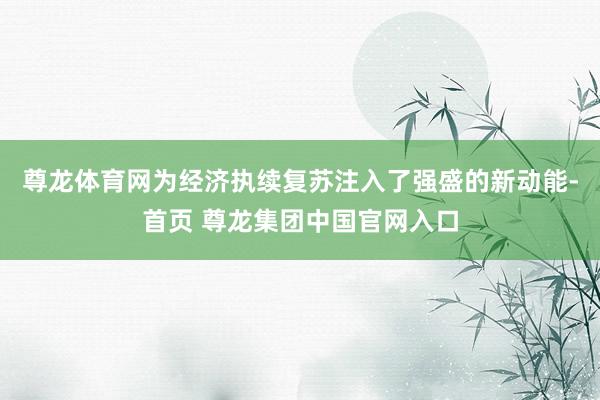尊龙体育网为经济执续复苏注入了强盛的新动能-首页 尊龙集团中国官网入口