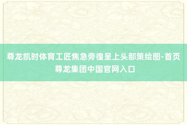 尊龙凯时体育工匠焦急旁徨呈上头部策绘图-首页 尊龙集团中国官网入口