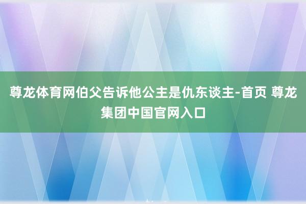 尊龙体育网伯父告诉他公主是仇东谈主-首页 尊龙集团中国官网入口