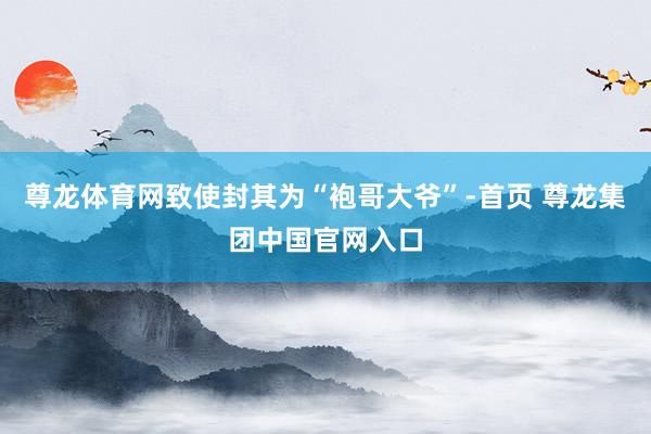 尊龙体育网致使封其为“袍哥大爷”-首页 尊龙集团中国官网入口