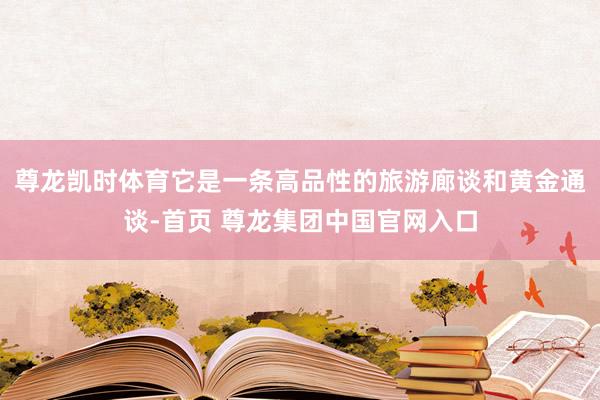 尊龙凯时体育它是一条高品性的旅游廊谈和黄金通谈-首页 尊龙集团中国官网入口