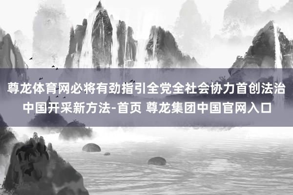 尊龙体育网必将有劲指引全党全社会协力首创法治中国开采新方法-首页 尊龙集团中国官网入口