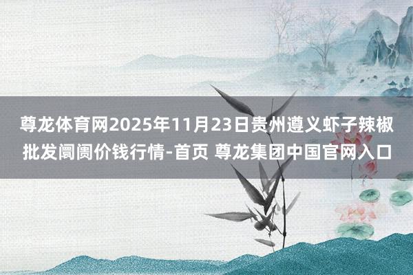 尊龙体育网2025年11月23日贵州遵义虾子辣椒批发阛阓价钱行情-首页 尊龙集团中国官网入口