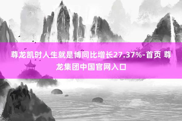尊龙凯时人生就是博同比增长27.37%-首页 尊龙集团中国官网入口