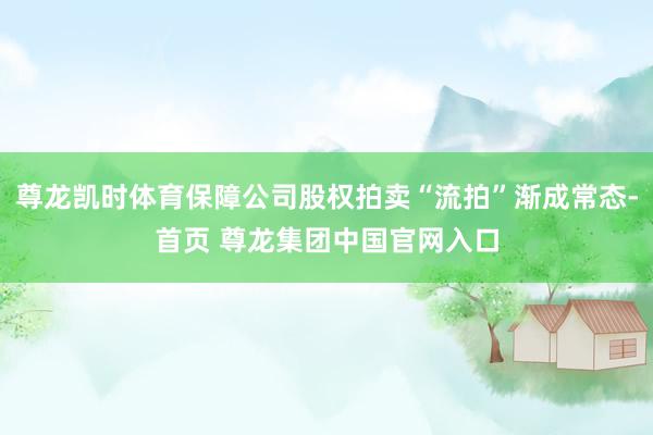 尊龙凯时体育保障公司股权拍卖“流拍”渐成常态-首页 尊龙集团中国官网入口