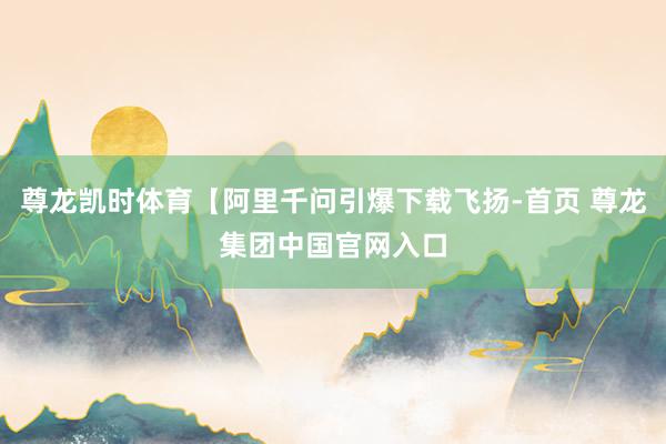 尊龙凯时体育【阿里千问引爆下载飞扬-首页 尊龙集团中国官网入口