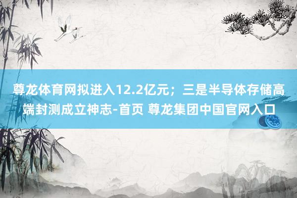 尊龙体育网拟进入12.2亿元；三是半导体存储高端封测成立神志-首页 尊龙集团中国官网入口