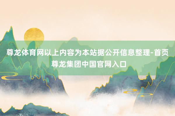 尊龙体育网以上内容为本站据公开信息整理-首页 尊龙集团中国官网入口