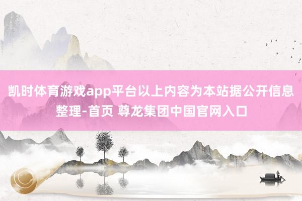 凯时体育游戏app平台以上内容为本站据公开信息整理-首页 尊龙集团中国官网入口