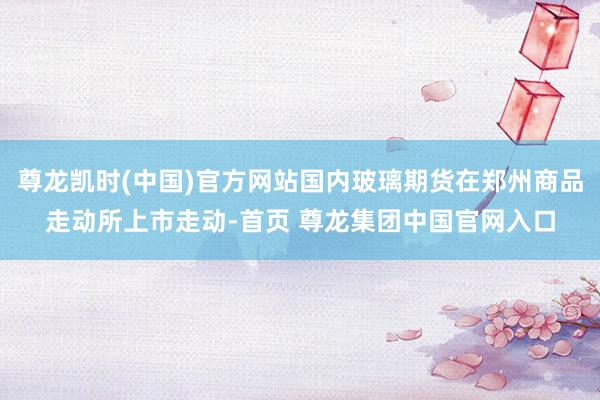 尊龙凯时(中国)官方网站国内玻璃期货在郑州商品走动所上市走动-首页 尊龙集团中国官网入口