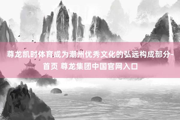 尊龙凯时体育成为潮州优秀文化的弘远构成部分-首页 尊龙集团中国官网入口