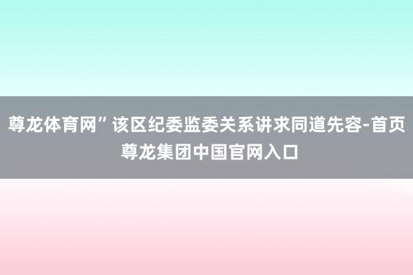 尊龙体育网”该区纪委监委关系讲求同道先容-首页 尊龙集团中国官网入口