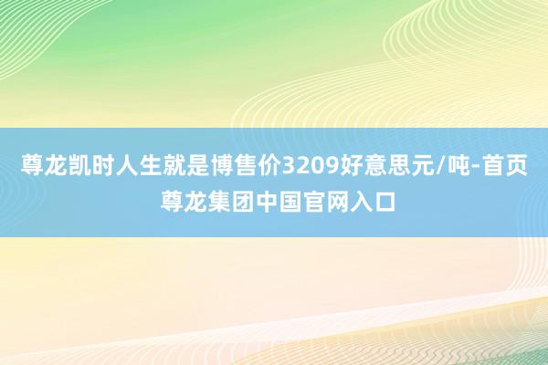 尊龙凯时人生就是博售价3209好意思元/吨-首页 尊龙集团中国官网入口