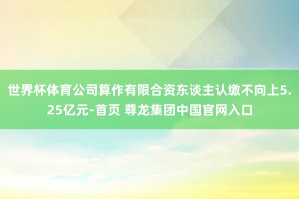 世界杯体育公司算作有限合资东谈主认缴不向上5.25亿元-首页 尊龙集团中国官网入口