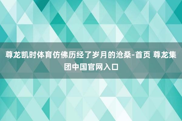 尊龙凯时体育仿佛历经了岁月的沧桑-首页 尊龙集团中国官网入口