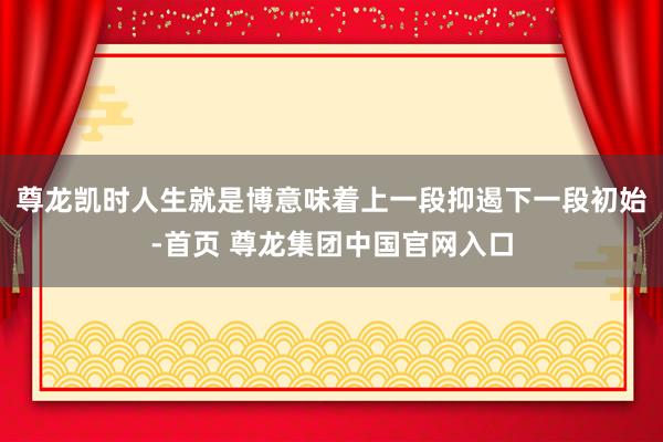 尊龙凯时人生就是博意味着上一段抑遏下一段初始-首页 尊龙集团中国官网入口