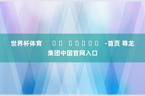 世界杯体育      		  					  -首页 尊龙集团中国官网入口