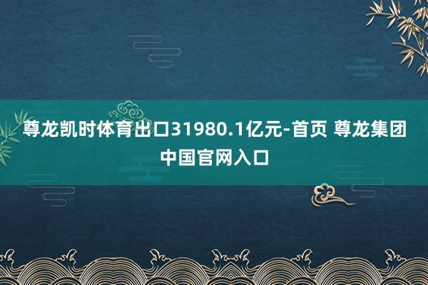 尊龙凯时体育出口31980.1亿元-首页 尊龙集团中国官网入口